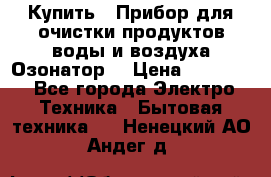  Купить : Прибор для очистки продуктов,воды и воздуха.Озонатор  › Цена ­ 25 500 - Все города Электро-Техника » Бытовая техника   . Ненецкий АО,Андег д.